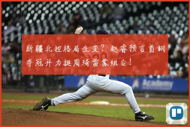 新疆北控格局生变？赵睿预言首钢夺冠并力挺周琦雷蒙组合！