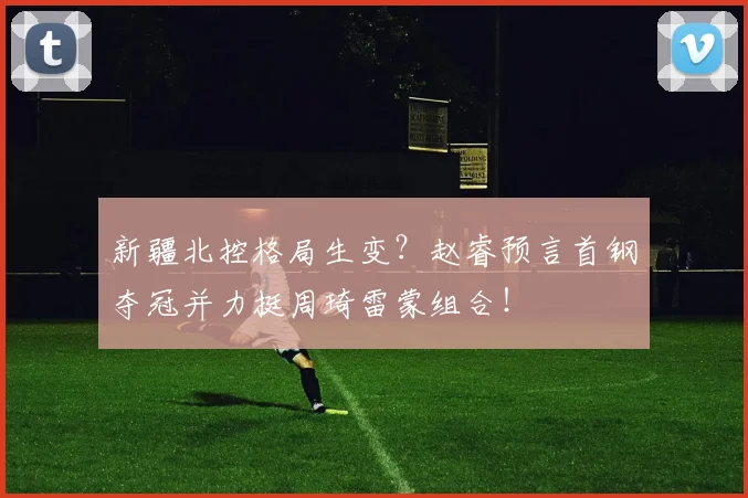 新疆北控格局生变？赵睿预言首钢夺冠并力挺周琦雷蒙组合！